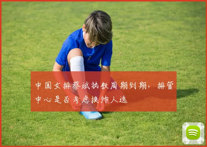 中国女排蔡斌执教周期到期，排管中心是否考虑换帅人选