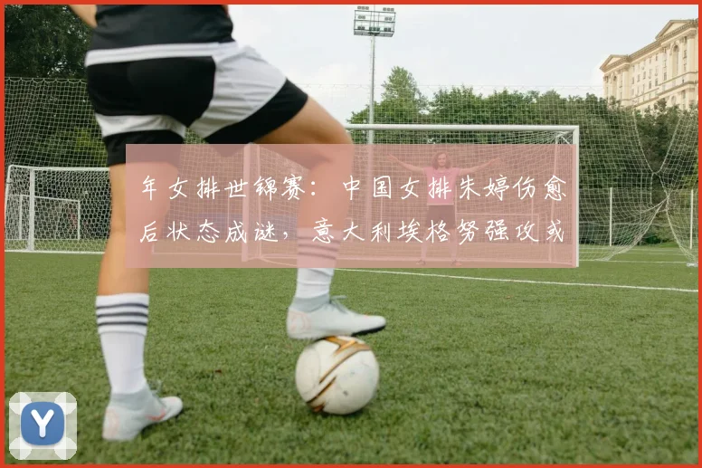 年女排世锦赛：中国女排朱婷伤愈后状态成谜，意大利埃格努强攻或成最大威胁