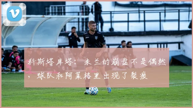 科斯塔库塔：米兰的崩盘不是偶然，球队和阿莱格里出现了裂痕