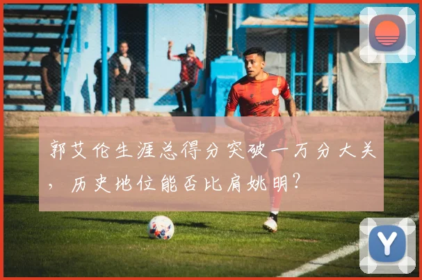 郭艾伦生涯总得分突破一万分大关，历史地位能否比肩姚明？