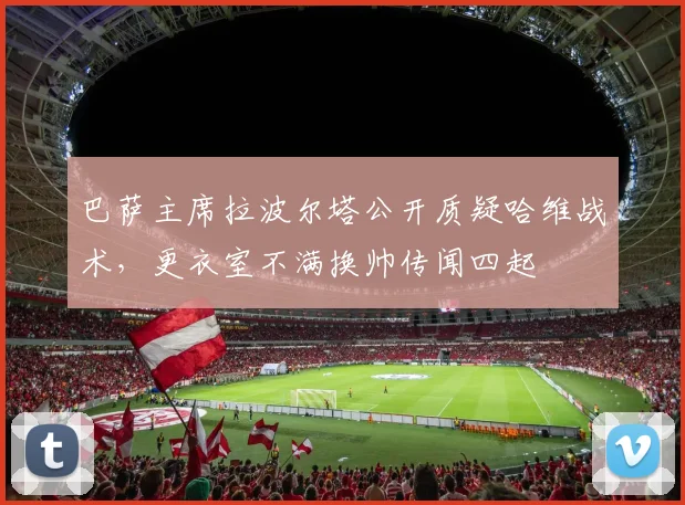 巴萨主席拉波尔塔公开质疑哈维战术，更衣室不满换帅传闻四起