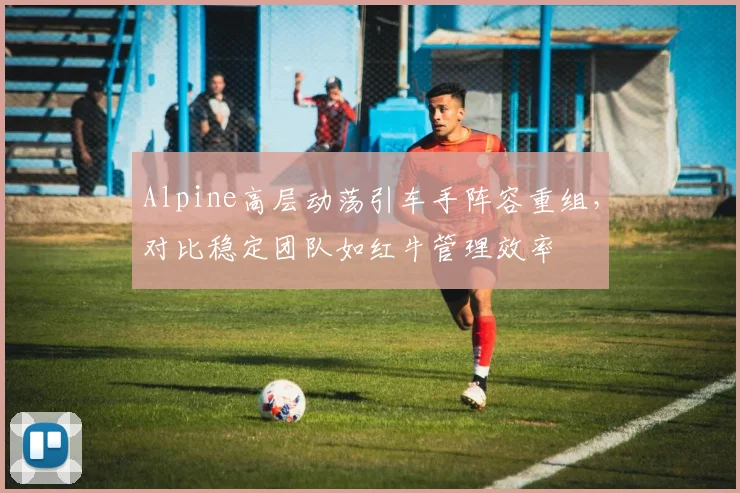 Alpine高层动荡引车手阵容重组，对比稳定团队如红牛管理效率
