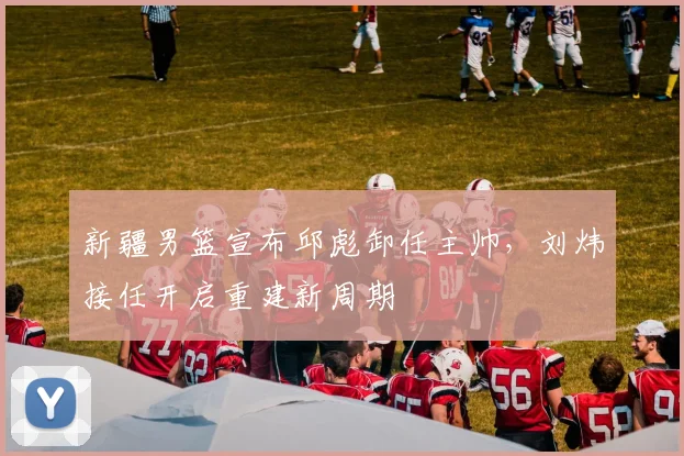新疆男篮宣布邱彪卸任主帅，刘炜接任开启重建新周期