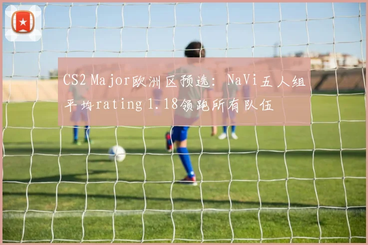 CS2 Major欧洲区预选：NaVi五人组平均rating 1.18领跑所有队伍