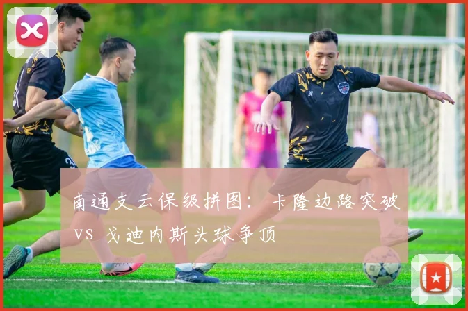 南通支云保级拼图：卡隆边路突破 vs 戈迪内斯头球争顶
